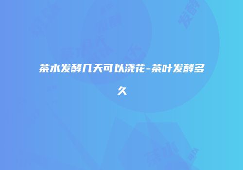 茶水发酵几天可以浇花-茶叶发酵多久
