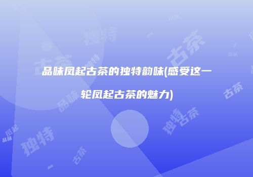 品味凤起古茶的独特韵味(感受这一轮凤起古茶的魅力)