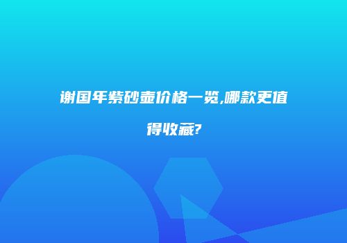 谢国年紫砂壶价格一览,哪款更值得收藏?