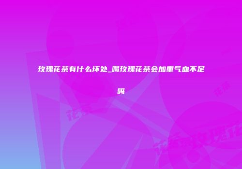 玫瑰花茶有什么坏处_喝玫瑰花茶会加重气血不足吗