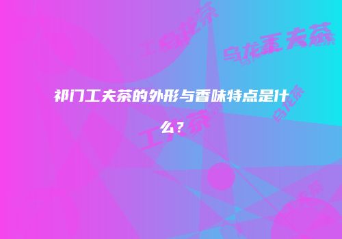 祁门工夫茶的外形与香味特点是什么？