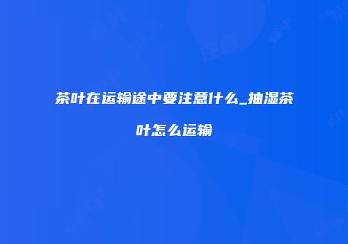 茶叶在运输途中要注意什么_抽湿茶叶怎么运输
