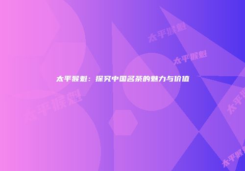 太平猴魁：探究中国名茶的魅力与价值