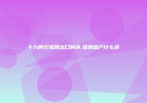 十九世纪福建出口的茶,福建盛产什么茶