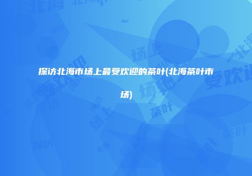 探访北海市场上最受欢迎的茶叶(北海茶叶市场)