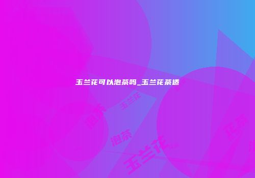 玉兰花可以泡茶吗_玉兰花茶适