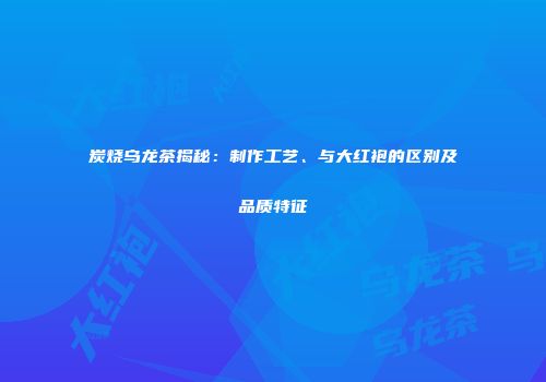 炭烧乌龙茶揭秘：制作工艺、与大红袍的区别及品质特征