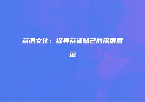 茶酒文化：探寻茶逢知己的深层意蕴