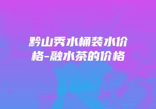 黔山秀水桶装水价格-融水茶的价格