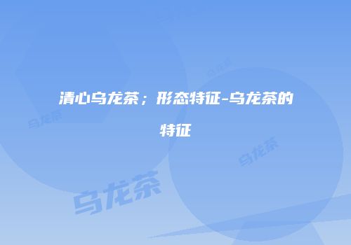 清心乌龙茶；形态特征-乌龙茶的特征