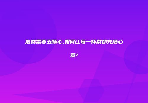 泡茶需要五颗心,如何让每一杯茶都充满心意?