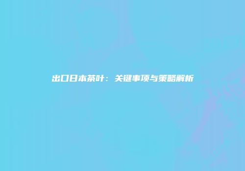 出口日本茶叶：关键事项与策略解析