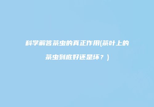 科学解答茶虫的真正作用(茶叶上的茶虫到底好还是坏？)