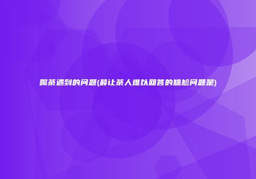 喝茶遇到的问题(最让茶人难以回答的尴尬问题是)