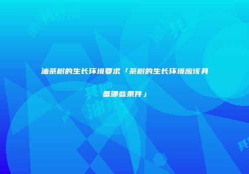 油茶树的生长环境要求「茶树的生长环境应该具备哪些条件」