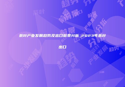 茶叶产业发展趋势及出口前景分析_2023年茶叶出口