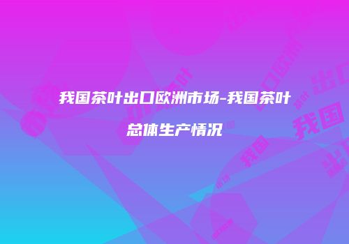 我国茶叶出口欧洲市场-我国茶叶总体生产情况