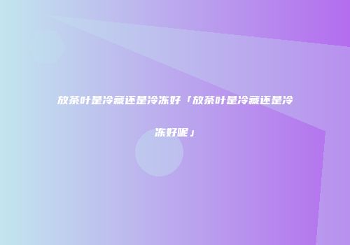 放茶叶是冷藏还是冷冻好「放茶叶是冷藏还是冷冻好呢」