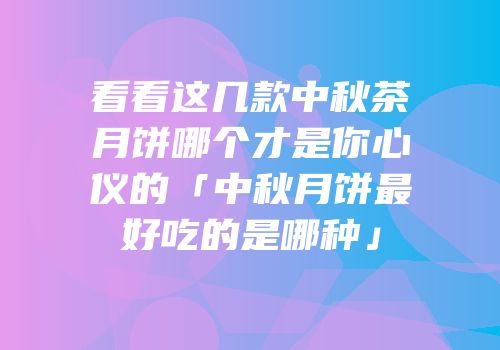 看看这几款中秋茶月饼哪个才是你心仪的「中秋月饼最好吃的是哪种」