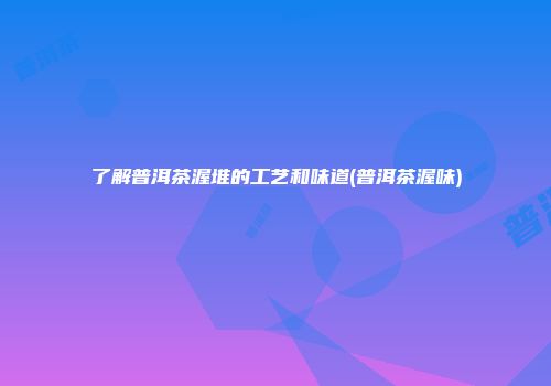 了解普洱茶渥堆的工艺和味道(普洱茶渥味)