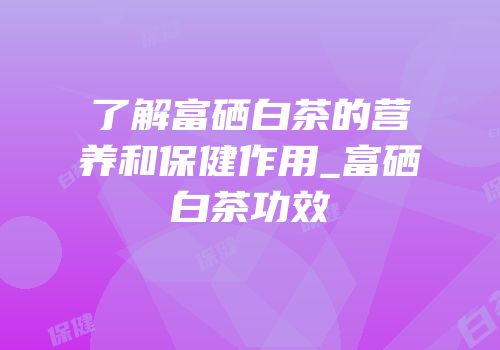 了解富硒白茶的营养和保健作用_富硒白茶功效