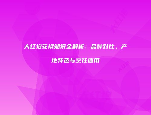 大红袍花椒知识全解析：品种对比、产地特色与烹饪应用