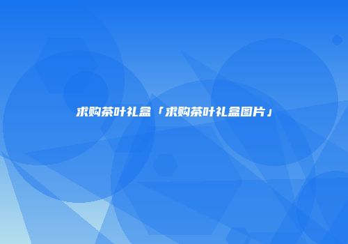 求购茶叶礼盒「求购茶叶礼盒图片」