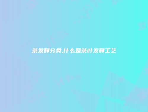 茶发酵分类,什么是茶叶发酵工艺