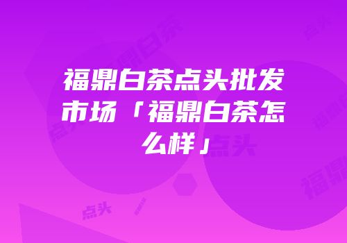 福鼎白茶点头批发市场「福鼎白茶怎么样」