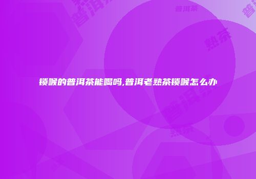 锁喉的普洱茶能喝吗,普洱老熟茶锁喉怎么办