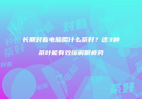长期对着电脑喝什么茶好？这3种茶叶能有效缓解眼疲劳