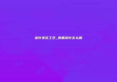 茶叶发花工艺_贡眉茶叶怎么喝