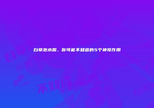 白草泡水喝，你可能不知道的5个神奇作用