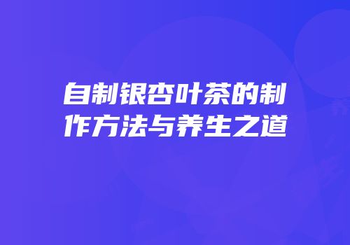 自制银杏叶茶的制作方法与养生之道