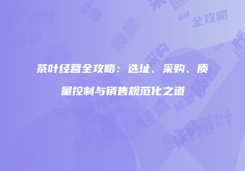 茶叶经营全攻略：选址、采购、质量控制与销售规范化之道