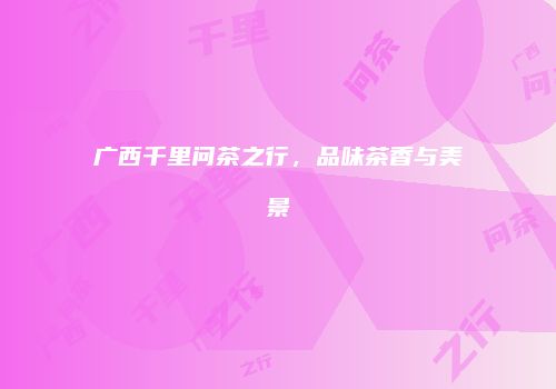 广西千里问茶之行，品味茶香与美景