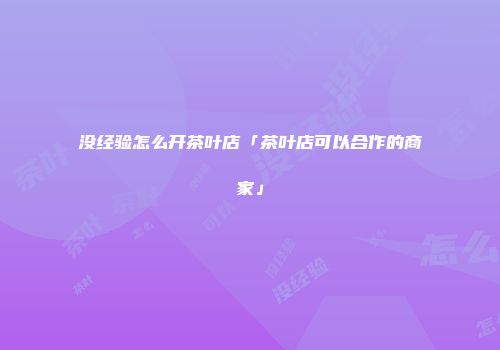 没经验怎么开茶叶店「茶叶店可以合作的商家」