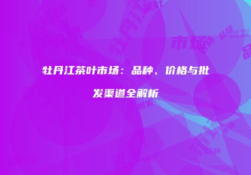 牡丹江茶叶市场：品种、价格与批发渠道全解析