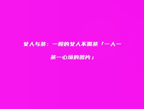 女人与茶：一般的女人不喝茶「一人一茶一心境的图片」
