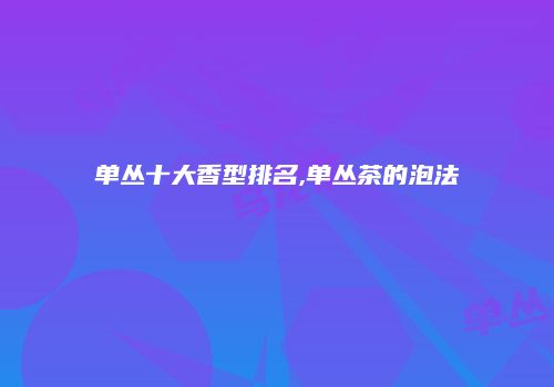 单丛十大香型排名,单丛茶的泡法