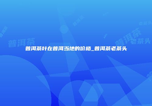 普洱茶叶在普洱当地的价格_普洱茶老茶头