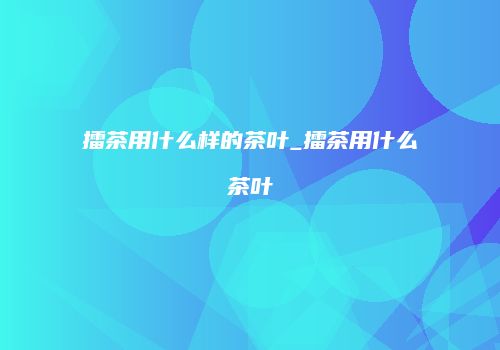 擂茶用什么样的茶叶_擂茶用什么茶叶