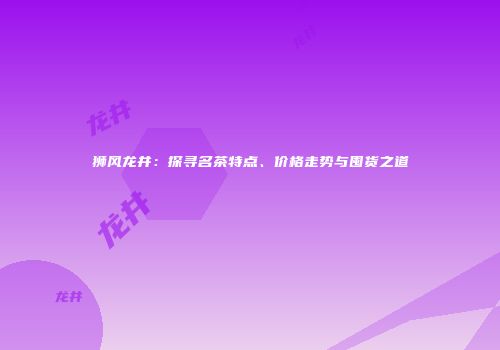 狮风龙井：探寻名茶特点、价格走势与囤货之道