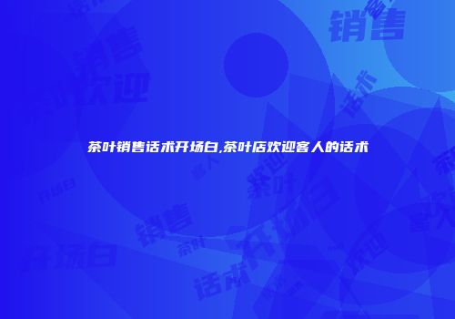 茶叶销售话术开场白,茶叶店欢迎客人的话术