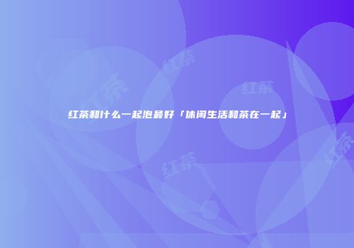 红茶和什么一起泡最好「休闲生活和茶在一起」