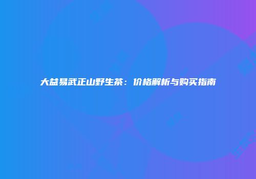 大益易武正山野生茶：价格解析与购买指南
