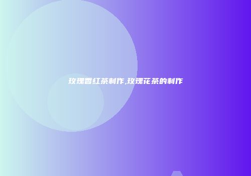 玫瑰香红茶制作,玫瑰花茶的制作
