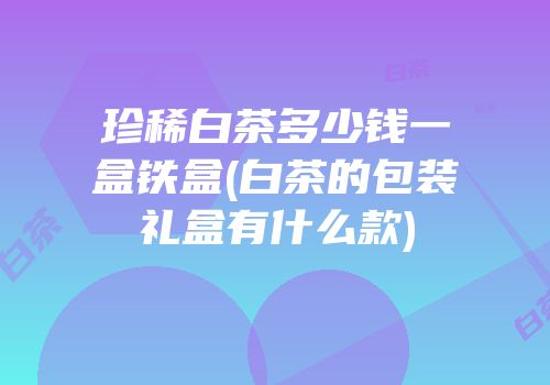 珍稀白茶多少钱一盒铁盒(白茶的包装礼盒有什么款)