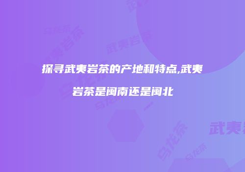 探寻武夷岩茶的产地和特点,武夷岩茶是闽南还是闽北