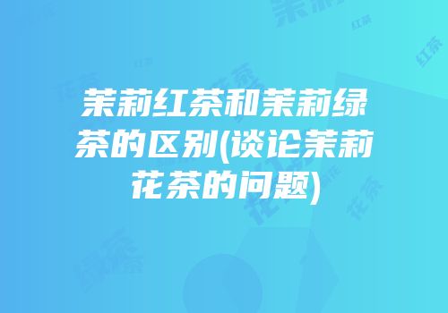 茉莉红茶和茉莉绿茶的区别(谈论茉莉花茶的问题)